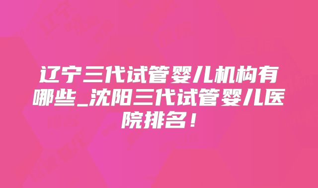 辽宁三代试管婴儿机构有哪些_沈阳三代试管婴儿医院排名!
