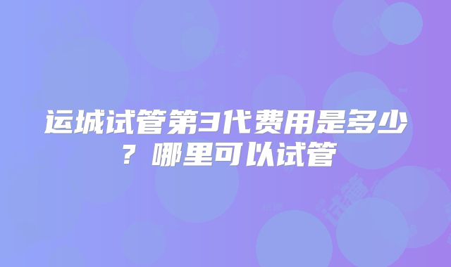 运城试管第3代费用是多少?哪里可以试管