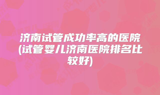 济南试管成功率高的医院(试管婴儿济南医院排名比较好)