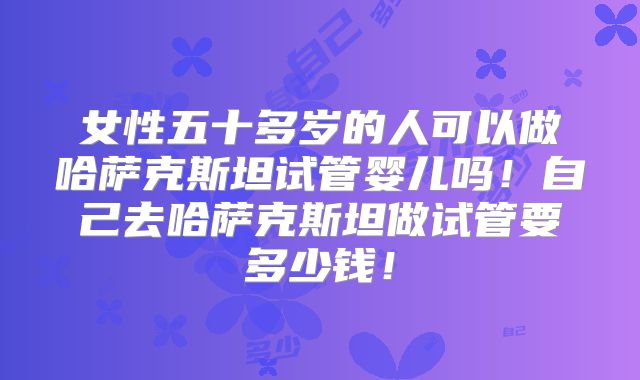 女性五十多岁的人可以做哈萨克斯坦试管婴儿吗！自己去哈萨克斯坦做试管要多少钱！