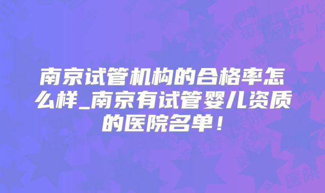 南京试管机构的合格率怎么样_南京有试管婴儿资质的医院名单！