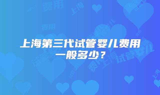 上海第三代试管婴儿费用一般多少?