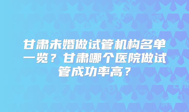 甘肃未婚做试管机构名单一览？甘肃哪个医院做试管成功率高？