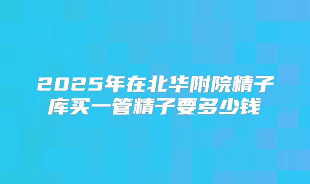 2025年在北华附院精子库买一管精子要多少钱
