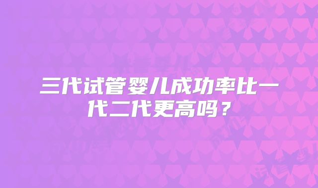 三代试管婴儿成功率比一代二代更高吗？