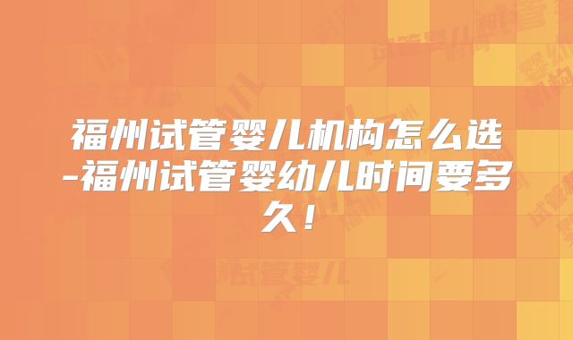 福州试管婴儿机构怎么选-福州试管婴幼儿时间要多久！