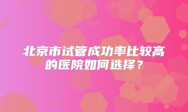 北京市试管成功率比较高的医院如何选择?