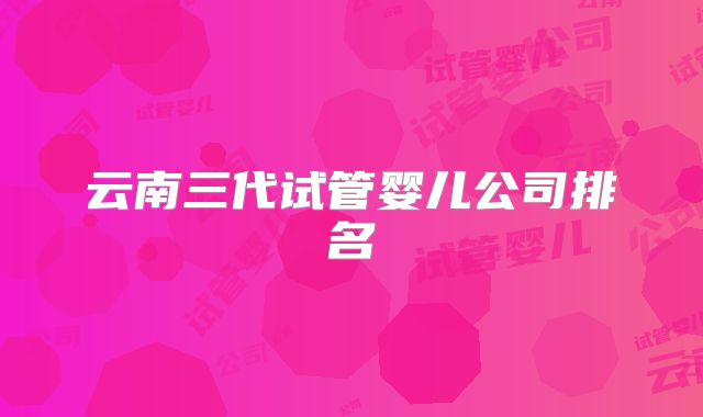 云南三代试管婴儿公司排名