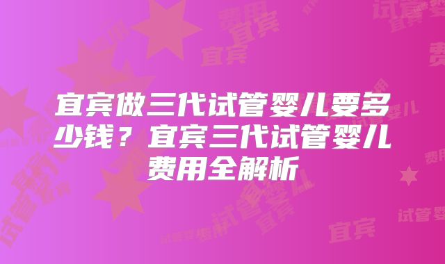宜宾做三代试管婴儿要多少钱?宜宾三代试管婴儿费用全解析