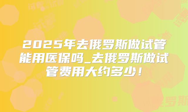 2025年去俄罗斯做试管能用医保吗_去俄罗斯做试管费用大约多少！