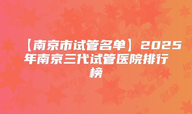 【南京市试管名单】2025年南京三代试管医院排行榜