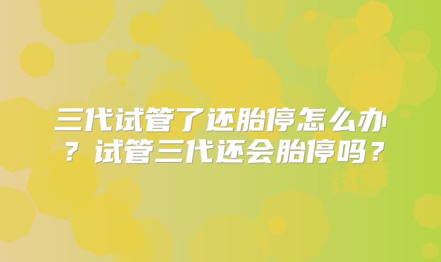 三代试管了还胎停怎么办?试管三代还会胎停吗?