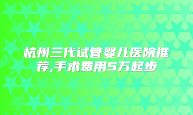 杭州三代试管婴儿医院推荐,手术费用5万起步
