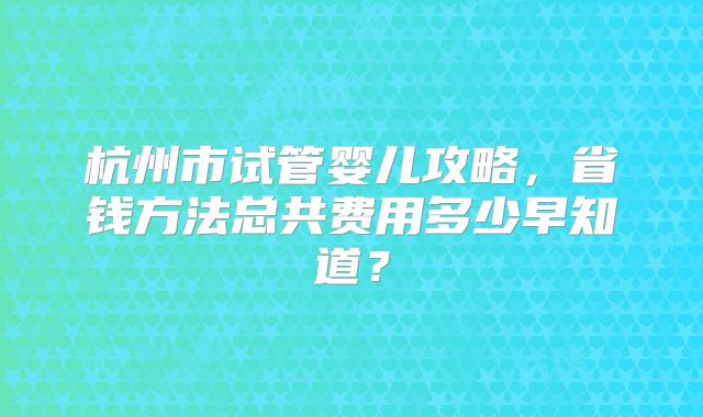 杭州市试管婴儿攻略,省钱方法总共费用多少早知道?