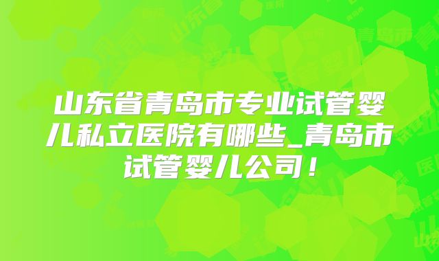 山东省青岛市专业试管婴儿私立医院有哪些_青岛市试管婴儿公司！