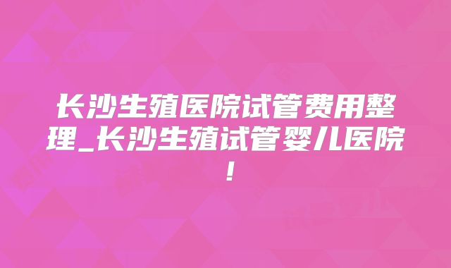 长沙生殖医院试管费用整理_长沙生殖试管婴儿医院！