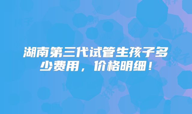 湖南第三代试管生孩子多少费用,价格明细!