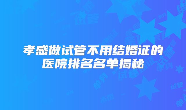 孝感做试管不用结婚证的医院排名名单揭秘
