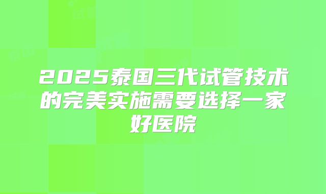 2025泰国三代试管技术的完美实施需要选择一家好医院