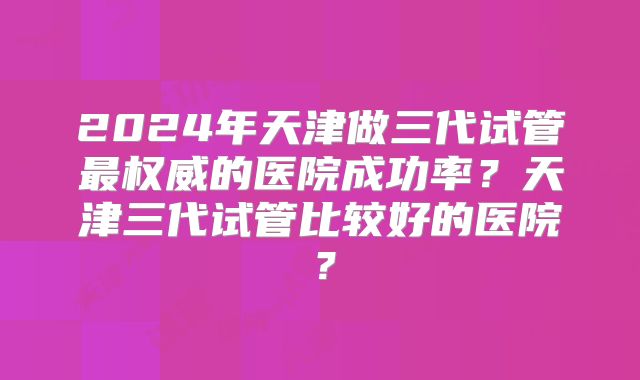 2024年天津做三代试管最权威的医院成功率?天津三代试管比较好的医院?