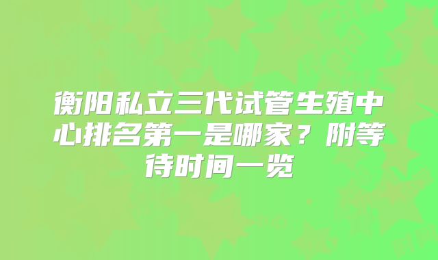 衡阳私立三代试管生殖中心排名第一是哪家？附等待时间一览