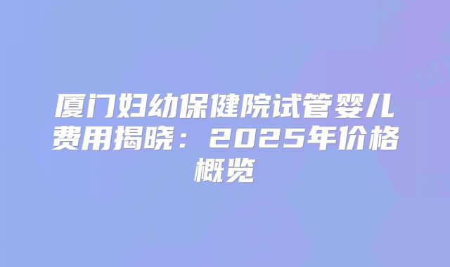 厦门妇幼保健院试管婴儿费用揭晓：2025年价格概览