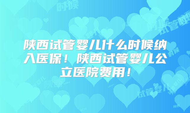 陕西试管婴儿什么时候纳入医保！陕西试管婴儿公立医院费用！