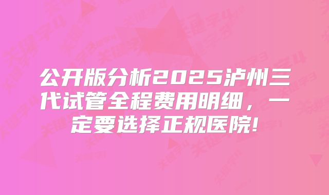 公开版分析2025泸州三代试管全程费用明细,一定要选择正规医院!
