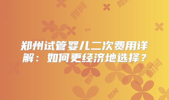 郑州试管婴儿二次费用详解：如何更经济地选择？
