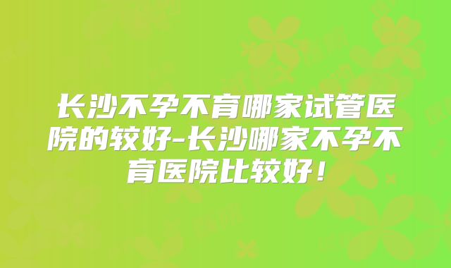 长沙不孕不育哪家试管医院的较好-长沙哪家不孕不育医院比较好！