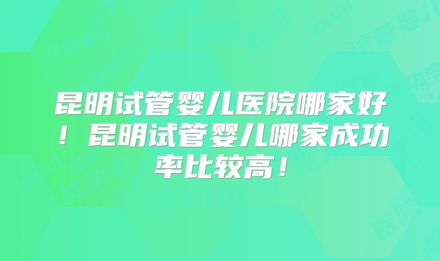 昆明试管婴儿医院哪家好!昆明试管婴儿哪家成功率比较高!