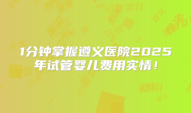 1分钟掌握遵义医院2025年试管婴儿费用实情!