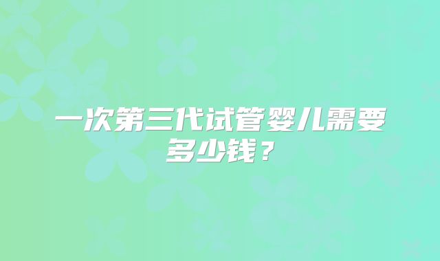 一次第三代试管婴儿需要多少钱？