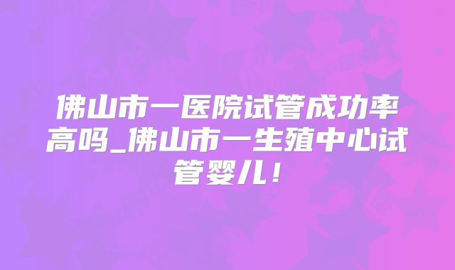 佛山市一医院试管成功率高吗_佛山市一生殖中心试管婴儿！