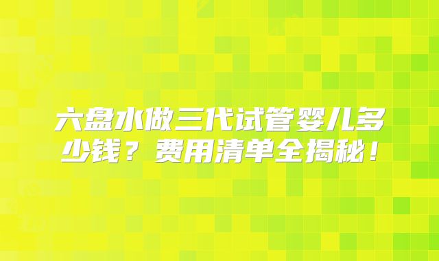 六盘水做三代试管婴儿多少钱？费用清单全揭秘！