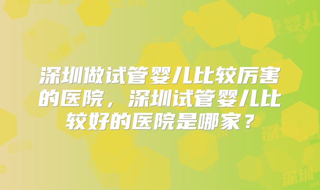 深圳做试管婴儿比较厉害的医院，深圳试管婴儿比较好的医院是哪家？