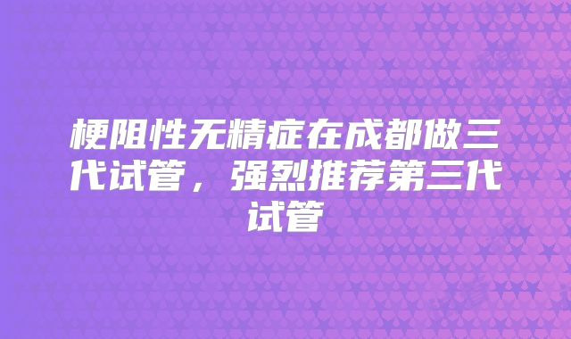 梗阻性无精症在成都做三代试管，强烈推荐第三代试管