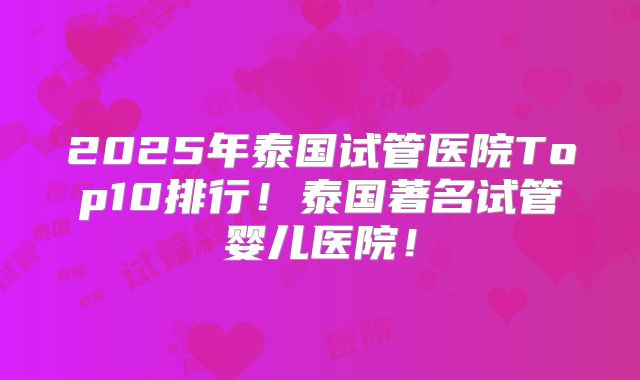 2025年泰国试管医院Top10排行！泰国著名试管婴儿医院！