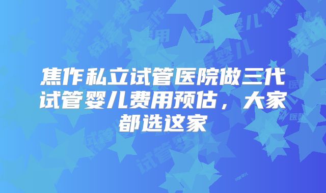 焦作私立试管医院做三代试管婴儿费用预估，大家都选这家