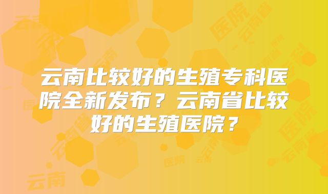 云南比较好的生殖专科医院全新发布？云南省比较好的生殖医院？