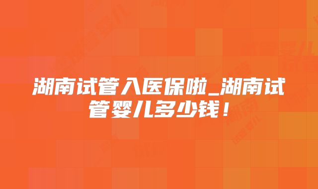 湖南试管入医保啦_湖南试管婴儿多少钱！