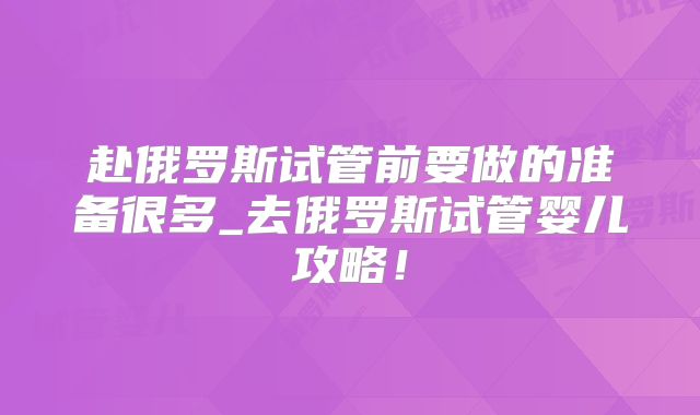 赴俄罗斯试管前要做的准备很多_去俄罗斯试管婴儿攻略!