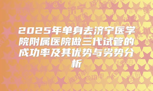 2025年单身去济宁医学院附属医院做三代试管的成功率及其优势与劣势分析