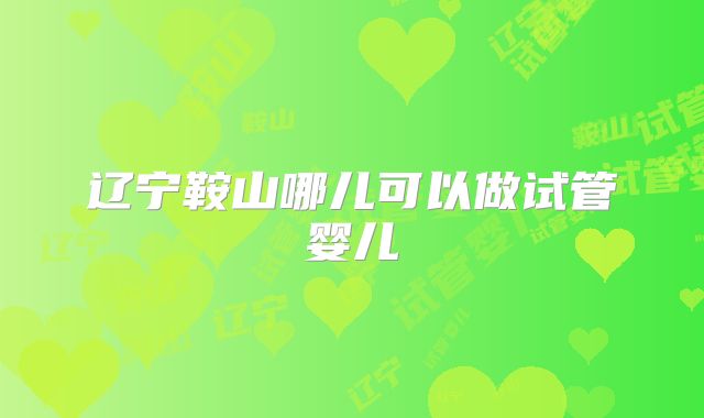 辽宁鞍山哪儿可以做试管婴儿