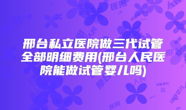 邢台私立医院做三代试管全部明细费用(邢台人民医院能做试管婴儿吗)