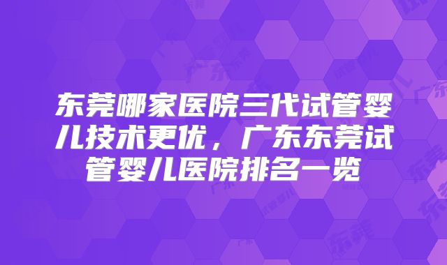 东莞哪家医院三代试管婴儿技术更优，广东东莞试管婴儿医院排名一览