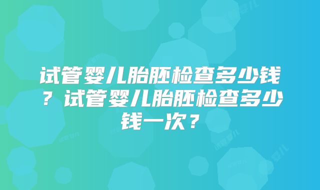 试管婴儿胎胚检查多少钱？试管婴儿胎胚检查多少钱一次？