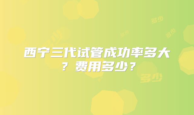 西宁三代试管成功率多大？费用多少？