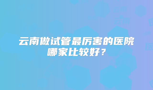 云南做试管最厉害的医院哪家比较好?