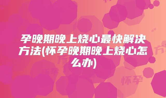 孕晚期晚上烧心最快解决方法(怀孕晚期晚上烧心怎么办)